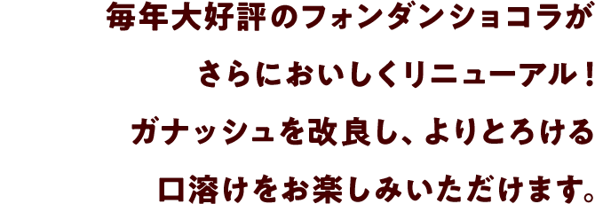 毎年大好評のフォンダンショコラがさらにおいしくリニューアル！ガナッシュを改良し、よりとろける口溶けをお楽しみいただけます。