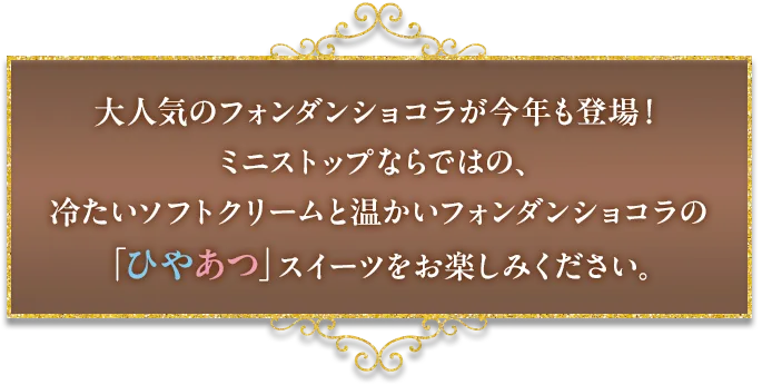 大人気のフォンダンショコラが今年も登場！ミニストップならではの、冷たいソフトクリームと温かいフォンダンショコラの「ひやあつ」スイーツをお楽しみください。