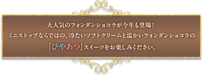 大人気のフォンダンショコラが今年も登場！ミニストップならではの、冷たいソフトクリームと温かいフォンダンショコラの「ひやあつ」スイーツをお楽しみください。