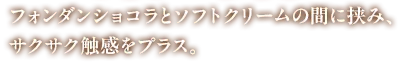 フォンダンショコラとソフトクリームの間に挟み、サクサク触感をプラス。