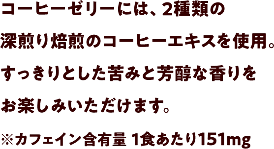 コーヒーゼリーには、2種類の深煎りコーヒーエキスを使用。すっきりとした苦みと芳醇な香りをお楽しみいただけます。※カフェイン含有量1食あたり151mg