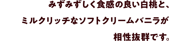 みずみずしく食感の良い白桃と、ミルクリッチなソフトクリームバニラが相性抜群です。