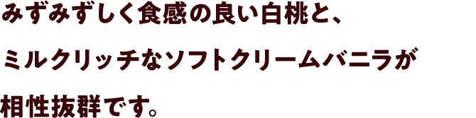 みずみずしく食感の良い白桃と、ミルクリッチなソフトクリームバニラが相性抜群です。