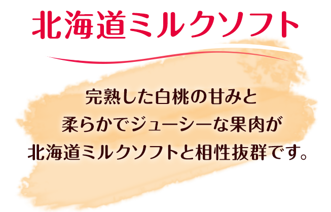 完熟した白桃の甘みと柔らかでジューシーな果肉が北海道ミルクソフトと相性抜群です。