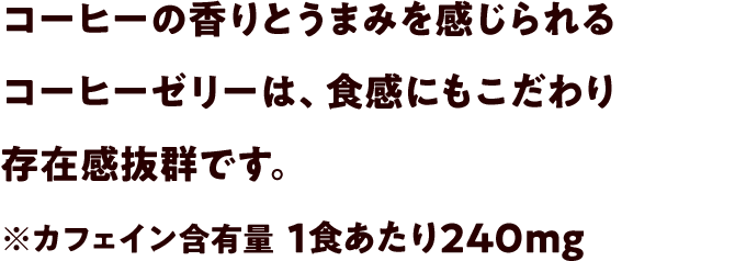 コーヒーの香りとうまみを感じられるコーヒーゼリーは食感にもこだわり、存在感抜群です。※カフェイン含有量 1食あたり240mg