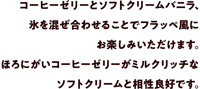 コーヒーゼリーとソフトクリームバニラ、氷を混ぜ合わせることでフラッペ風にお楽しみいただけます。ほろにがいコーヒーゼリーがミルクリッチなソフトクリームと相性良好です。