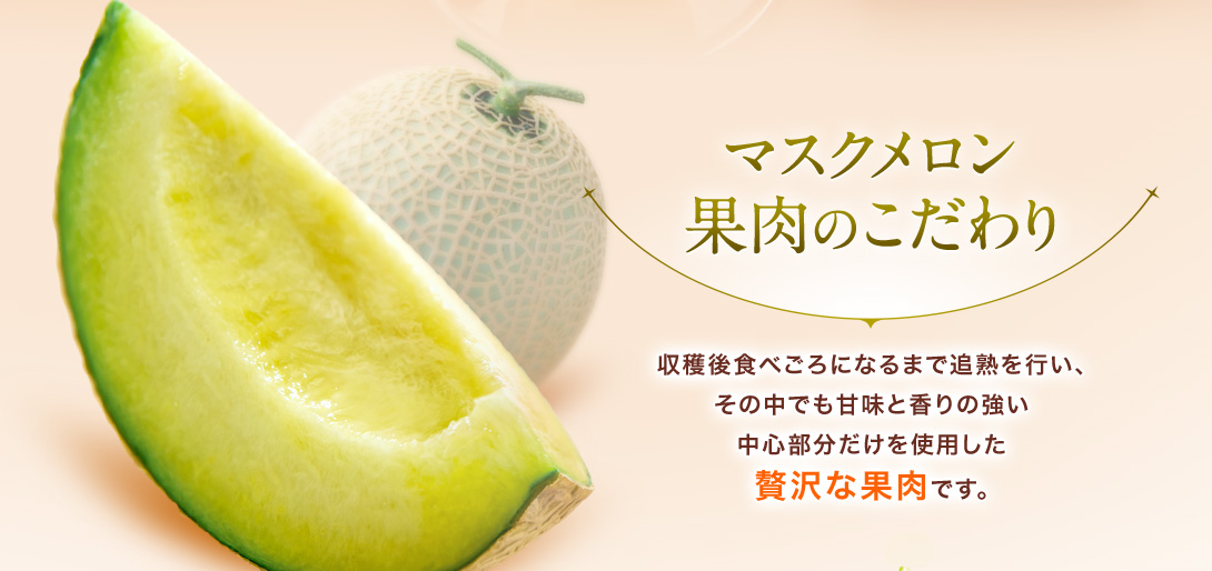 マスクメロン果肉のこだわり　収穫後食べごろになるまで追熟を行い、その中でも甘味と香りの強い中心部分だけを使用した贅沢な果肉です。
