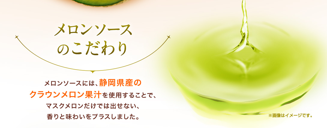 メロンソースのこだわり　メロンソースには、静岡県産のクラウンメロン果汁を使用することで、マスクメロンだけでは出せない、香りと味わいをプラスしました。