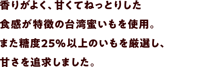 香りがよく、甘くてねっとりした食感が特徴の台湾蜜いもを使用。また糖度25％以上のいもを厳選し、甘さを追求しました。