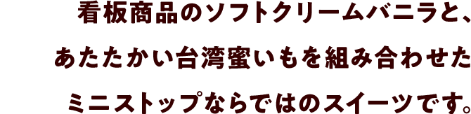 看板商品のソフトクリームバニラと、あたたかい台湾蜜いもを組み合わせたミニストップならではのスイーツです。