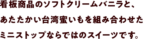 看板商品のソフトクリームバニラと、あたたかい台湾蜜いもを組み合わせたミニストップならではのスイーツです。