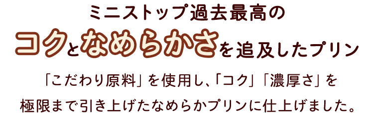 ミニストップ過去最高のコクとなめらかさを追及したプリン　「こだわり原料」を使用し、｢コク」「濃厚さ」を極限まで引き上げたなめらかプリンに仕上げました。