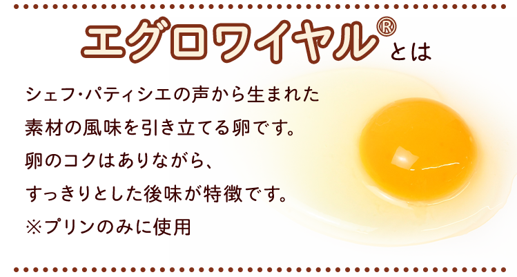 エグロワイヤル®とは　シェフ･パティシエの声から生まれた素材の風味を引き立てる卵です。卵のコクはありながら、すっきりとした後味が特徴です。※プリンのみに使用
