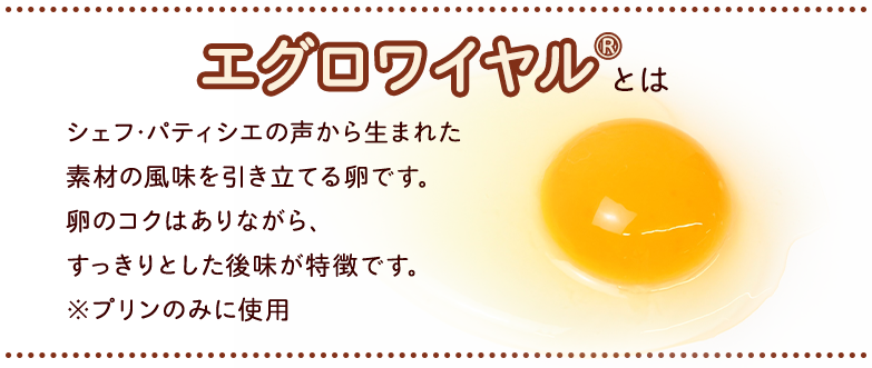 エグロワイヤル®とは　シェフ･パティシエの声から生まれた素材の風味を引き立てる卵です。卵のコクはありながら、すっきりとした後味が特徴です。※プリンのみに使用