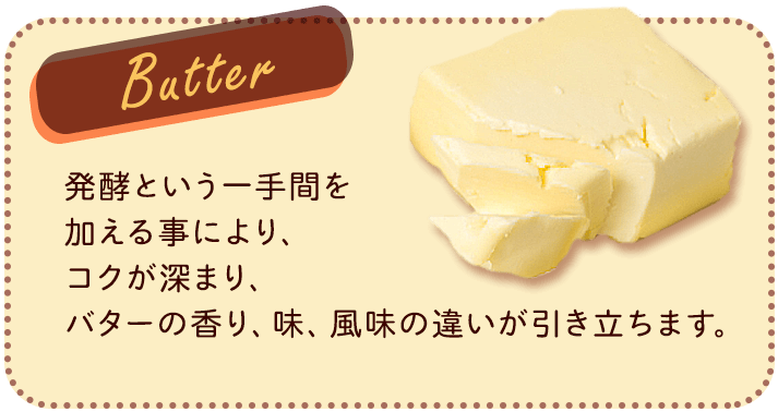 Butter 発酵という一手間を加える事により、コクが深まり、バターの香り、味、風味の違いが引き立ちます。