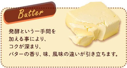 Butter 発酵という一手間を加える事により、コクが深まり、バターの香り、味、風味の違いが引き立ちます。