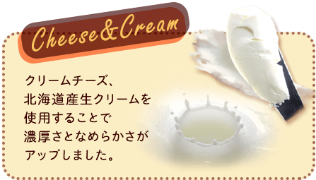 Cheese&Cream クリームチーズ、北海道産生クリームを使用することで濃厚さとなめらかさがアップしました。