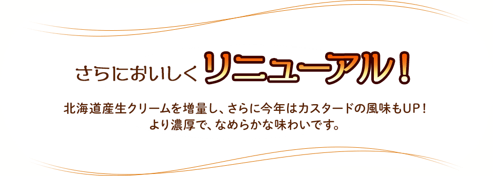 さらにおいしくリニューアル！北海道産生クリームを増量し、さらに今年はカスタードの風味もUP！より濃厚で、なめらかな味わいです。