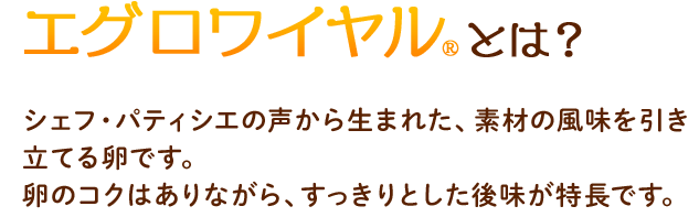エグロワイヤルとは？　シェフ・パティシエの声から生まれた、素材の風味を引き立てる卵です。卵のコクはありながら、すっきりとした後味が特長です。