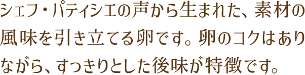 シェフ・パティシエの声から生まれた、素材の風味を引き立てる卵です。卵のコクはありながら、すっきりとした後味が特徴です。