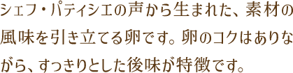 シェフ・パティシエの声から生まれた、素材の風味を引き立てる卵です。卵のコクはありながら、すっきりとした後味が特徴です。