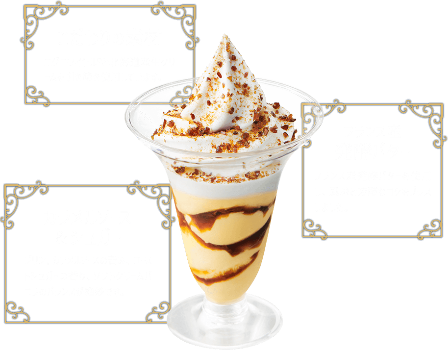 こだわりの素材 エグロワイヤル®と北海道産生クリームを引き続き使用しています。 フランス産 発酵バター フランス産発酵バターを使用し、風味と芳醇なコクをプラスしました。 カラメルソース&シュガー プリン、カラメルソースの苦み、ローストシュガーの香り、ソフトクリームバニラのバランスが絶妙です。