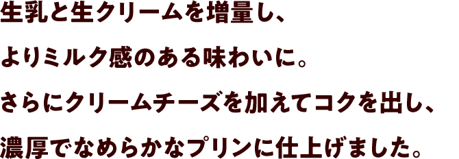 生乳と生クリームを増量し、よりミルク感のある味わいに。さらにクリームチーズを加えてコクを出し、濃厚でなめらかなプリンに仕上げました。