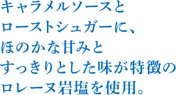 キャラメルソースとローストシュガーに、ほのかな甘みとすっきりとした味が特徴のロレーヌ岩塩を使用。