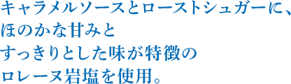 キャラメルソースとローストシュガーに、ほのかな甘みとすっきりとした味が特徴のロレーヌ岩塩を使用。