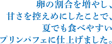 卵の割合を増やし、甘さを控えめにしたことで、夏でも食べやすいプリンパフェに仕上げました。