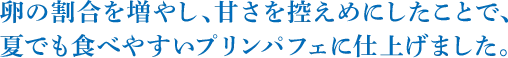 卵の割合を増やし、甘さを控えめにしたことで、夏でも食べやすいプリンパフェに仕上げました。
