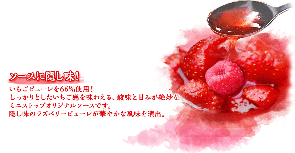 ソースに隠し味！いちごピューレを66％使用！しっかりとしたいちご感を味わえる、酸味と甘みが絶妙なミニストップオリジナルソースです。隠し味のラズベリーピューレが華やかな風味を演出。