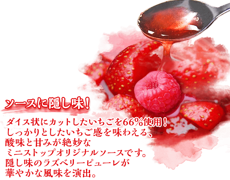ソースに隠し味！いちごピューレを66％使用！しっかりとしたいちご感を味わえる、酸味と甘みが絶妙なミニストップオリジナルソースです。隠し味のラズベリーピューレが華やかな風味を演出。