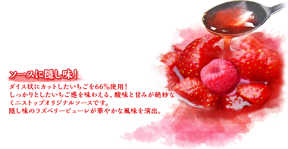 ソースに隠し味！いちごピューレを66％使用！しっかりとしたいちご感を味わえる、酸味と甘みが絶妙なミニストップオリジナルソースです。隠し味のラズベリーピューレが華やかな風味を演出。