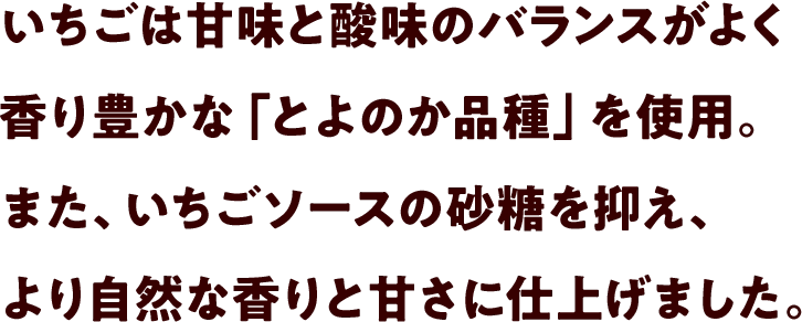 いちごは甘味と酸味のバランスがよく香り豊かな「とよのか品種」を使用。また、いちごソースの砂糖を抑え、より自然な香りと甘さに仕上げました。