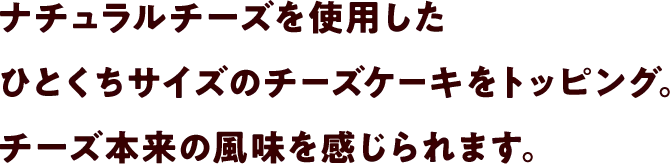 ナチュラルチーズを使用したひとくちサイズのチーズケーキをトッピング。チーズ本来の風味を感じられます。