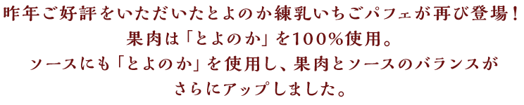 昨年ご好評をいただいたとよのか練乳いちごパフェが再び登場！果肉は「とよのか」を100%使用。ソースにも「とよのか」を使用し、果肉とソースのバランスがさらにアップしました。