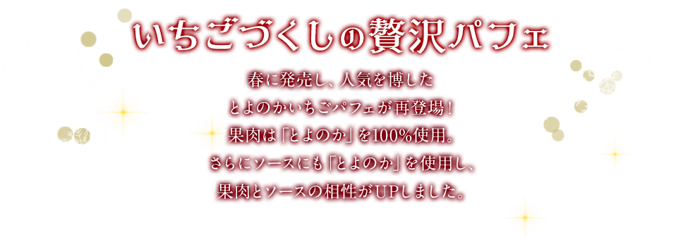いちごづくしの贅沢パフェ　春に発売し、人気を博したとよのかいちごパフェが再登場！果肉は「とよのか」を100%使用。さらにソースにも「とよのか」を使用し、果肉とソースの相性がUPしました。