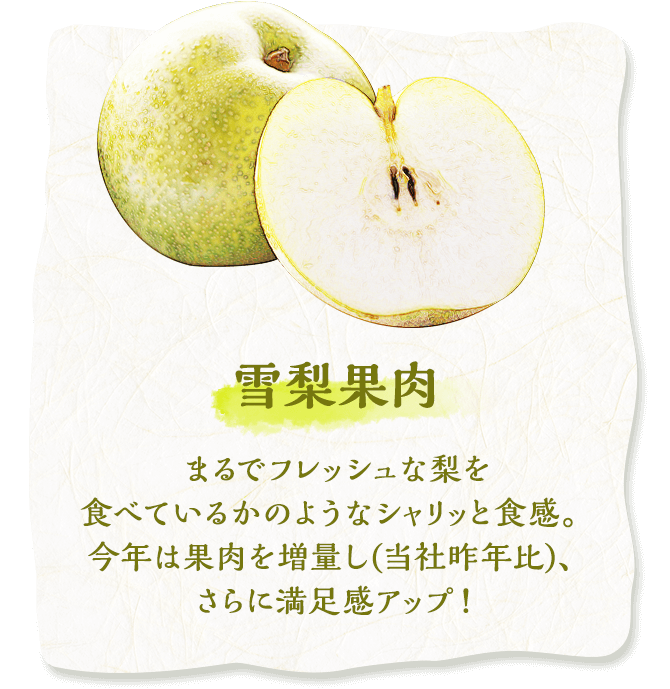 雪梨果肉　まるでフレッシュな梨を食べているかのようなシャリッと食感。今年は果肉を増量し(当社昨年比)、さらに満足感アップ！