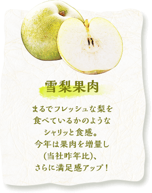 雪梨果肉　まるでフレッシュな梨を食べているかのようなシャリッと食感。今年は果肉を増量し(当社昨年比)、さらに満足感アップ！