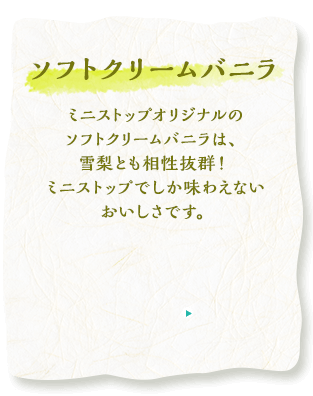 ソフトクリームバニラ　ミニストップオリジナルのソフトクリームバニラは、雪梨とも相性抜群！ミニストップでしか味わえないおいしさです。
