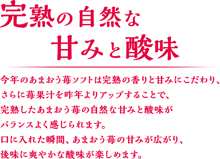 完熟の自然な甘みと酸味 今年のあまおう苺ソフトは完熟の香りと甘みにこだわり、さらに苺果汁を昨年よりアップすることで、完熟したあまおう苺の自然な甘みと酸味がバランスよく感じられます。口に入れた瞬間、あまおう苺の甘みが広がり、後味に爽やかな酸味が楽しめます。