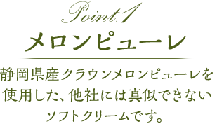 point1 メロンピューレ静岡県産クラウンメロンを使用した、他社には真似できないソフトクリームです。