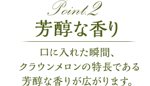 point2 芳醇な香り　口に入れた瞬間、クラウンメロンの特徴である芳醇な香りが広がります。
