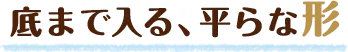 底まで入る、平らな形