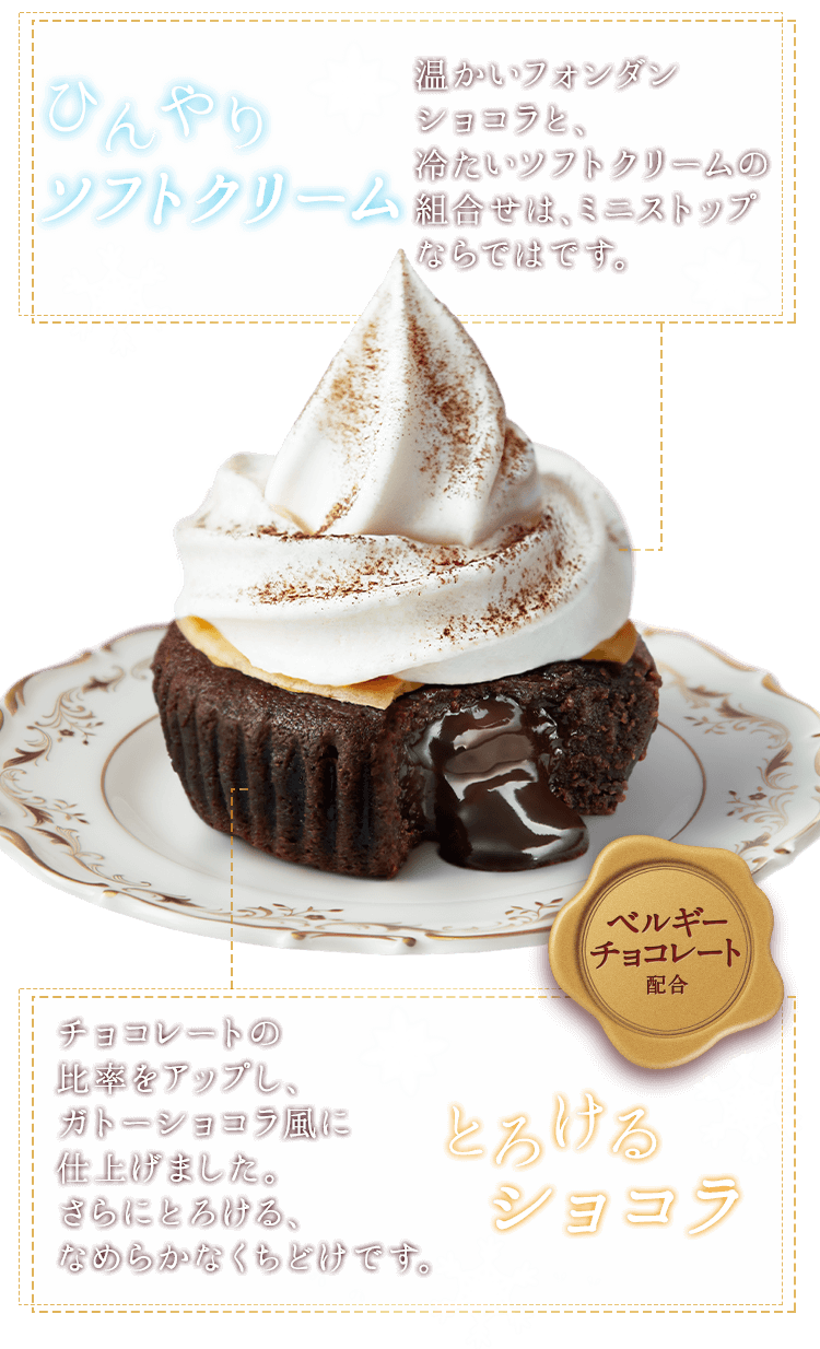 ひんやりソフトクリーム 温かいフォンダンショコラと、冷たいソフトクリームの組合せは、ミニストップならではです。
とろけるショコラ チョコレートの比率をアップし、ガトーショコラ風に仕上げました。さらにとろける、なめらかなくちどけです。ベルギーチョコレート配合
