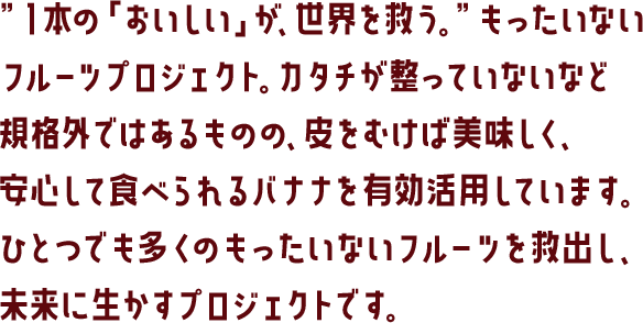 ”１本の「おいしい」が、世界を救う。”もったいないフルーツプロジェクト。カタチが整っていないなど規格外ではあるものの、皮をむけば美味しく、安心して食べられるバナナを有効活用しています。ひとつでも多くのもったいないフルーツを救出し、未来に生かすプロジェクトです。