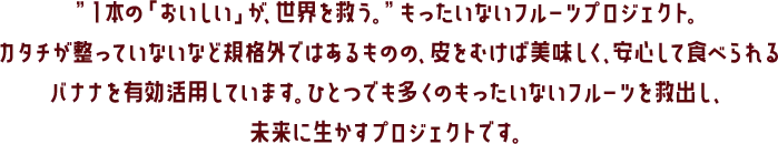 ”１本の「おいしい」が、世界を救う。”もったいないフルーツプロジェクト。カタチが整っていないなど規格外ではあるものの、皮をむけば美味しく、安心して食べられるバナナを有効活用しています。ひとつでも多くのもったいないフルーツを救出し、未来に生かすプロジェクトです。