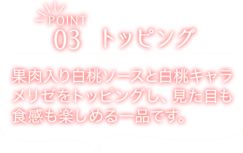 POINT03　トッピング　果肉入り白桃ソースと白桃キャラメリゼをトッピングし、見た目も食感も楽しめる一品です。