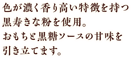 色が濃く香り高い特徴を持つ黒寿きな粉を使用。おもちと黒糖ソースの甘味を引き立てます。